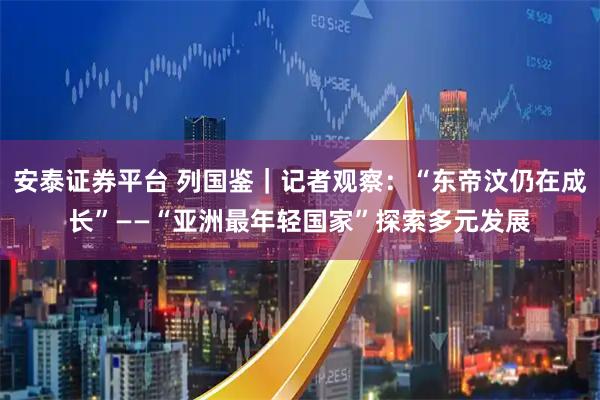 安泰证券平台 列国鉴｜记者观察：“东帝汶仍在成长”——“亚洲最年轻国家”探索多元发展