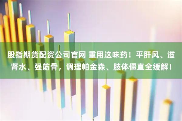 股指期货配资公司官网 重用这味药！平肝风、滋肾水、强筋骨，调理帕金森、肢体僵直全缓解！