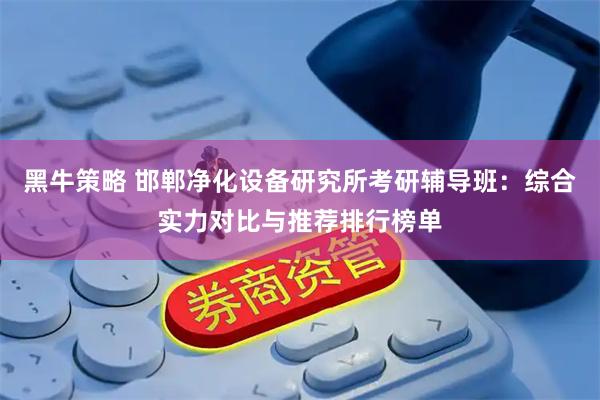 黑牛策略 邯郸净化设备研究所考研辅导班：综合实力对比与推荐排行榜单
