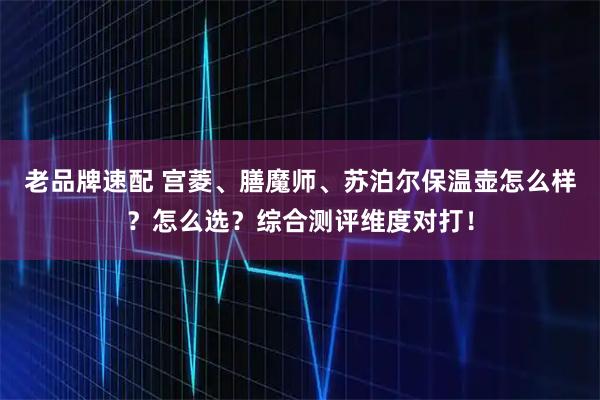 老品牌速配 宫菱、膳魔师、苏泊尔保温壶怎么样？怎么选？综合测评维度对打！