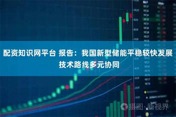配资知识网平台 报告：我国新型储能平稳较快发展 技术路线多元协同
