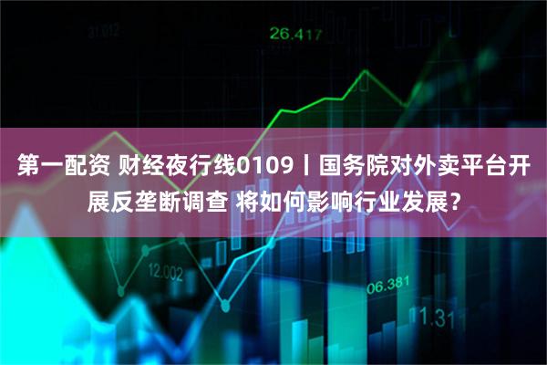 第一配资 财经夜行线0109丨国务院对外卖平台开展反垄断调查 将如何影响行业发展？