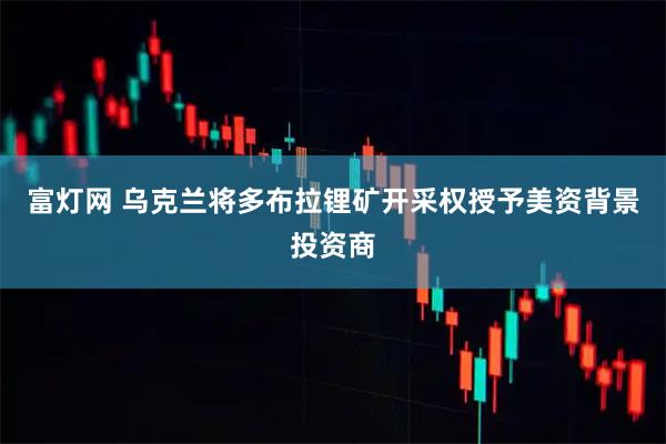 富灯网 乌克兰将多布拉锂矿开采权授予美资背景投资商