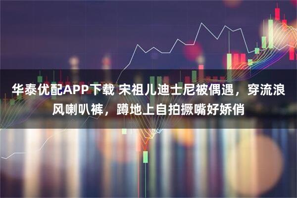 华泰优配APP下载 宋祖儿迪士尼被偶遇，穿流浪风喇叭裤，蹲地上自拍撅嘴好娇俏