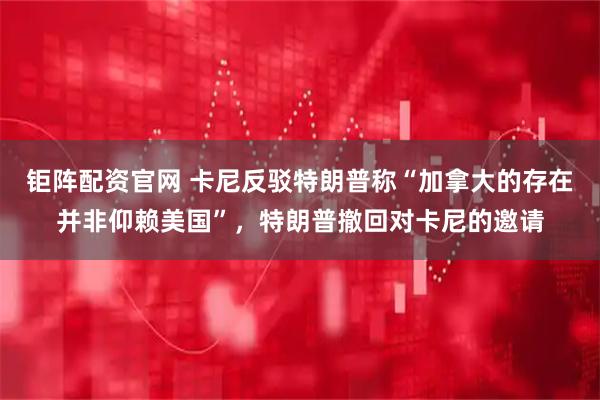 钜阵配资官网 卡尼反驳特朗普称“加拿大的存在并非仰赖美国”，特朗普撤回对卡尼的邀请