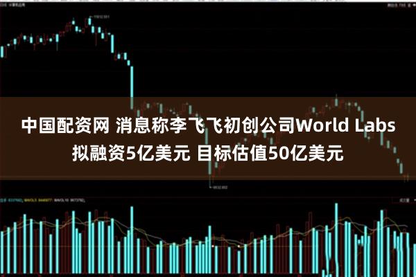 中国配资网 消息称李飞飞初创公司World Labs拟融资5亿美元 目标估值50亿美元