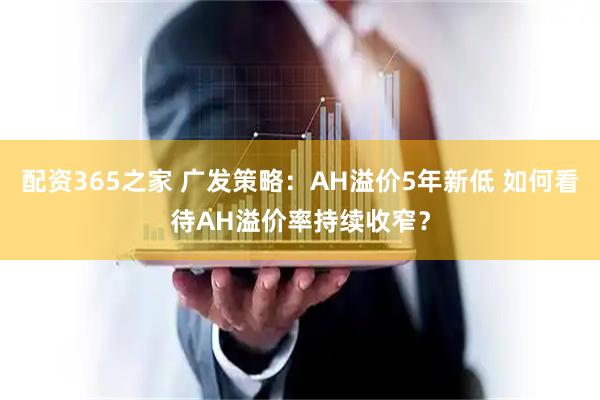 配资365之家 广发策略：AH溢价5年新低 如何看待AH溢价率持续收窄？