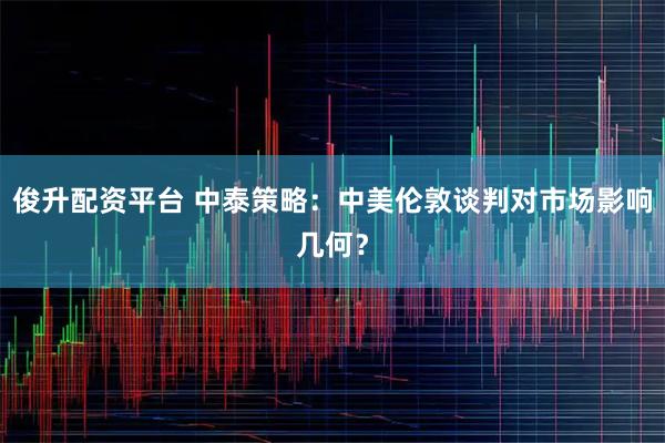 俊升配资平台 中泰策略：中美伦敦谈判对市场影响几何？