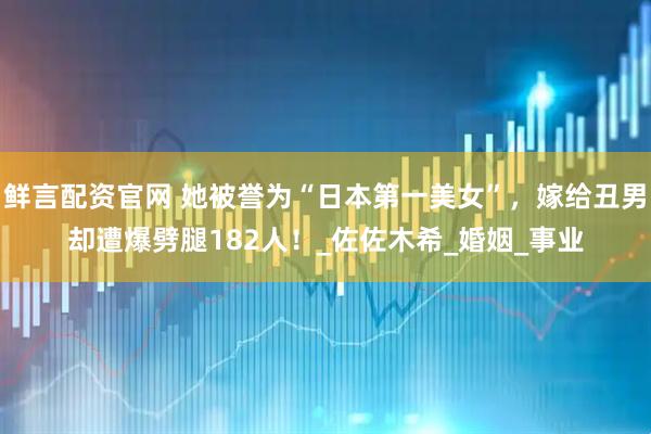 鲜言配资官网 她被誉为“日本第一美女”，嫁给丑男却遭爆劈腿182人！_佐佐木希_婚姻_事业