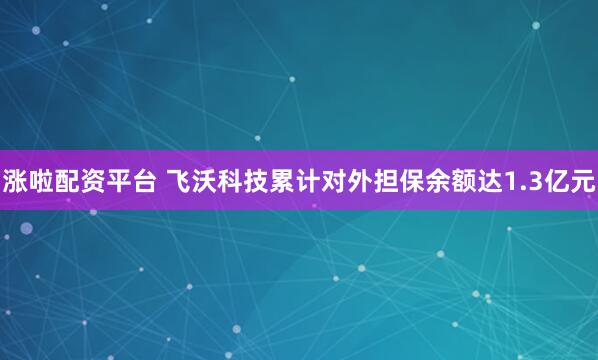 涨啦配资平台 飞沃科技累计对外担保余额达1.3亿元