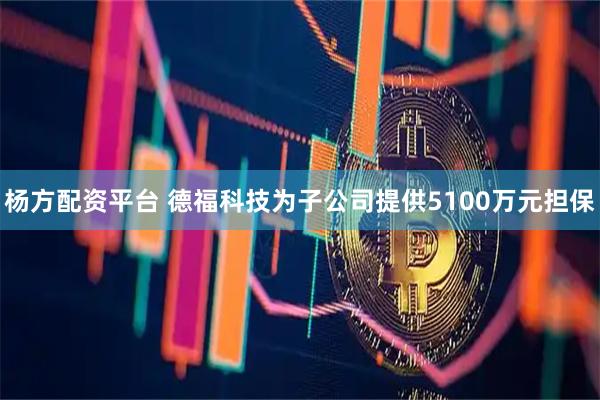 杨方配资平台 德福科技为子公司提供5100万元担保