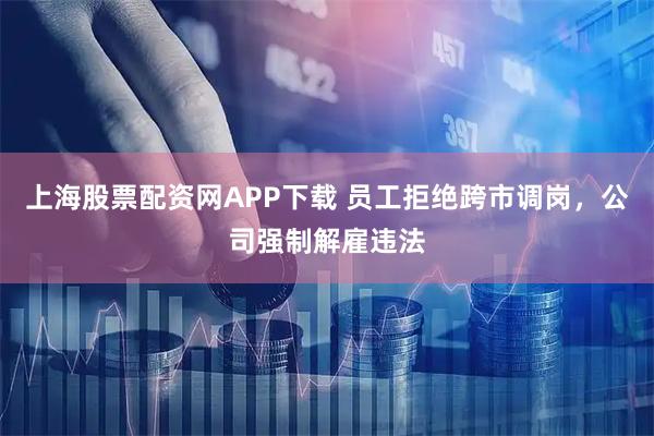 上海股票配资网APP下载 员工拒绝跨市调岗，公司强制解雇违法