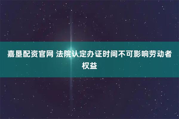 嘉垦配资官网 法院认定办证时间不可影响劳动者权益