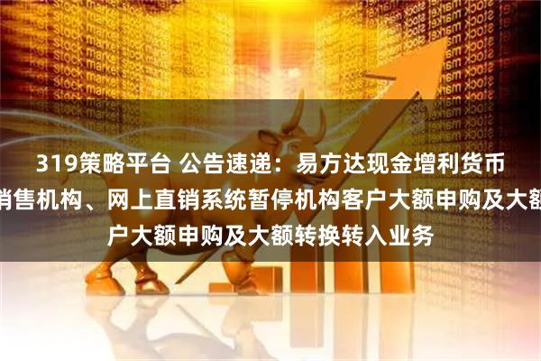 319策略平台 公告速递：易方达现金增利货币基金在非直销销售机构、网上直销系统暂停机构客户大额申购及大额转换转入业务