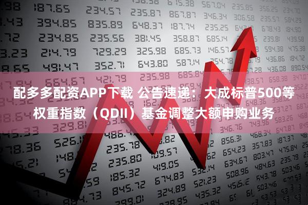 配多多配资APP下载 公告速递：大成标普500等权重指数（QDII）基金调整大额申购业务