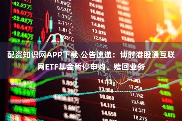 配资知识网APP下载 公告速递：博时港股通互联网ETF基金暂停申购、赎回业务