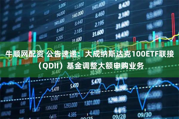 牛顺网配资 公告速递：大成纳斯达克100ETF联接（QDII）基金调整大额申购业务