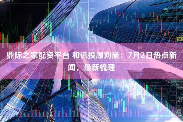 鼎际之家配资平台 和讯投顾刘豪：7月2日热点新闻，最新梳理