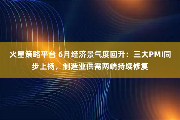 火星策略平台 6月经济景气度回升：三大PMI同步上扬，制造业供需两端持续修复