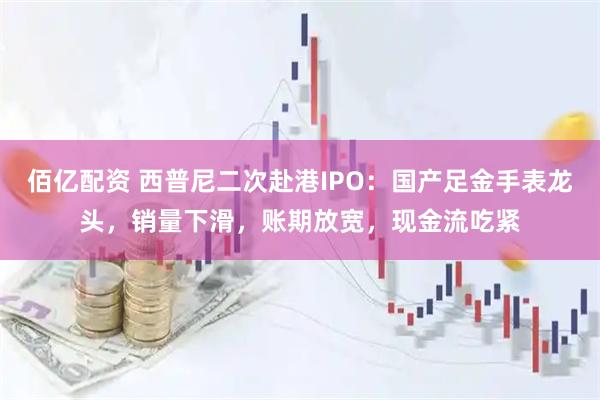 佰亿配资 西普尼二次赴港IPO：国产足金手表龙头，销量下滑，账期放宽，现金流吃紧
