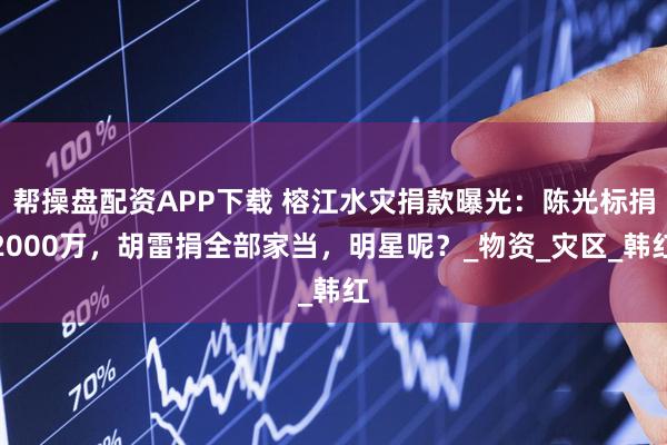 帮操盘配资APP下载 榕江水灾捐款曝光：陈光标捐2000万，胡雷捐全部家当，明星呢？_物资_灾区_韩红