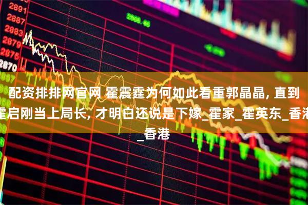 配资排排网官网 霍震霆为何如此看重郭晶晶, 直到霍启刚当上局长, 才明白还说是下嫁_霍家_霍英东_香港
