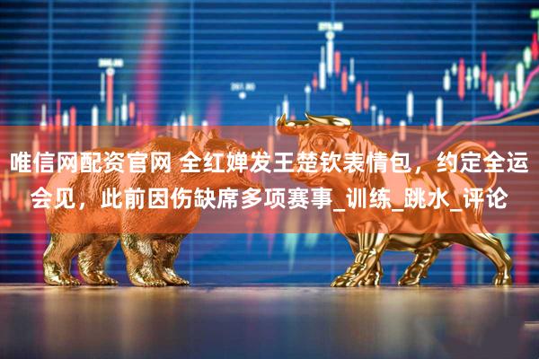 唯信网配资官网 全红婵发王楚钦表情包，约定全运会见，此前因伤缺席多项赛事_训练_跳水_评论