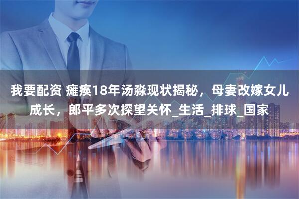 我要配资 瘫痪18年汤淼现状揭秘，母妻改嫁女儿成长，郎平多次探望关怀_生活_排球_国家
