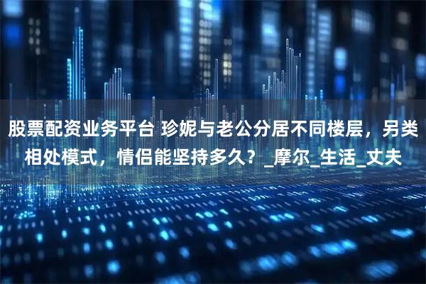 股票配资业务平台 珍妮与老公分居不同楼层，另类相处模式，情侣能坚持多久？_摩尔_生活_丈夫