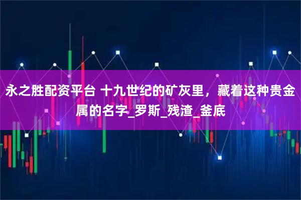 永之胜配资平台 十九世纪的矿灰里，藏着这种贵金属的名字_罗斯_残渣_釜底
