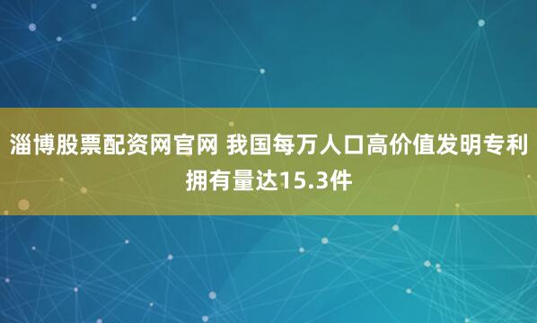 淄博股票配资网官网 我国每万人口高价值发明专利拥有量达15.3件