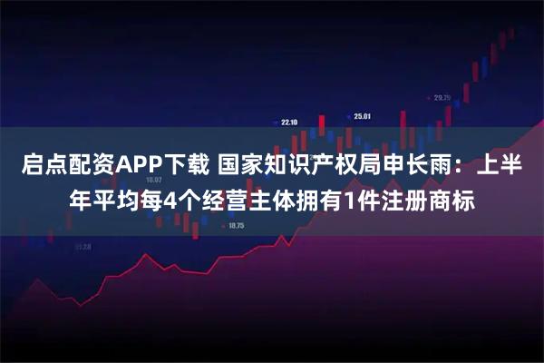 启点配资APP下载 国家知识产权局申长雨：上半年平均每4个经营主体拥有1件注册商标