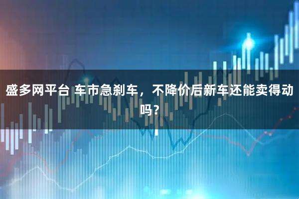 盛多网平台 车市急刹车，不降价后新车还能卖得动吗？