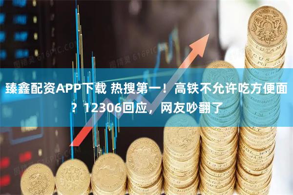 臻鑫配资APP下载 热搜第一！高铁不允许吃方便面？12306回应，网友吵翻了