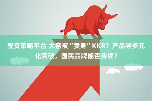 配资策略平台 大窑被“卖身”KKR？产品寻多元化突破，国民品牌能否持续？