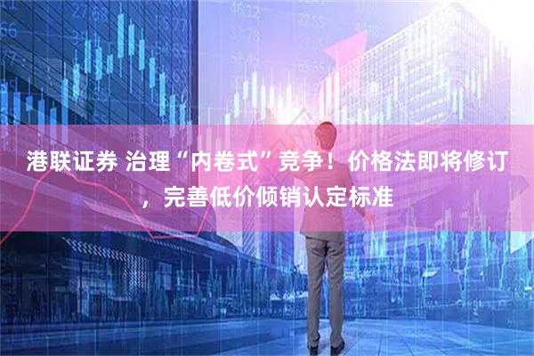 港联证券 治理“内卷式”竞争！价格法即将修订，完善低价倾销认定标准