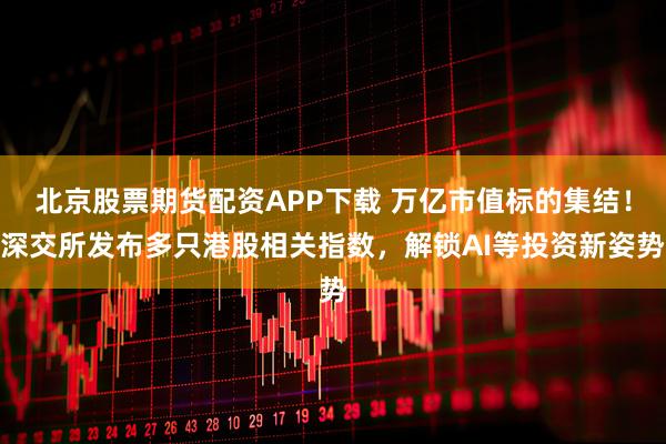 北京股票期货配资APP下载 万亿市值标的集结！深交所发布多只港股相关指数，解锁AI等投资新姿势