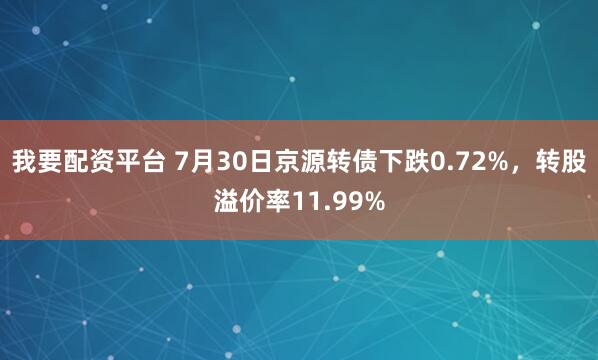 我要配资平台 7月30日京源转债下跌0.72%，转股溢价率11.99%