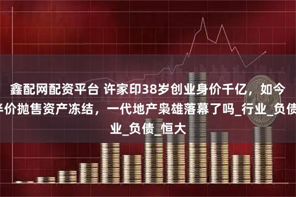 鑫配网配资平台 许家印38岁创业身价千亿，如今豪宅半价抛售资产冻结，一代地产枭雄落幕了吗_行业_负债_恒大