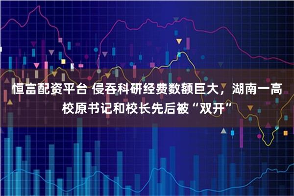 恒富配资平台 侵吞科研经费数额巨大，湖南一高校原书记和校长先后被“双开”