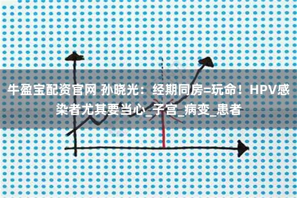牛盈宝配资官网 孙晓光：经期同房=玩命！HPV感染者尤其要当心_子宫_病变_患者