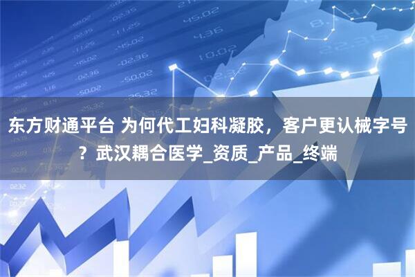 东方财通平台 为何代工妇科凝胶，客户更认械字号？武汉耦合医学_资质_产品_终端