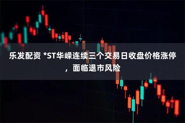 乐发配资 *ST华嵘连续三个交易日收盘价格涨停，面临退市风险