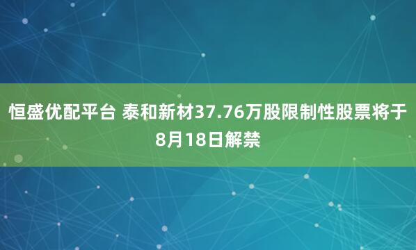 恒盛优配平台 泰和新材37.76万股限制性股票将于8月18日解禁