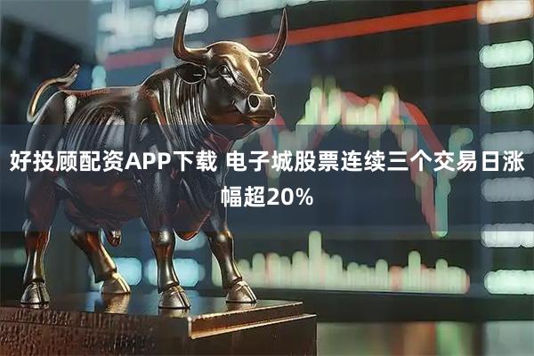 好投顾配资APP下载 电子城股票连续三个交易日涨幅超20%