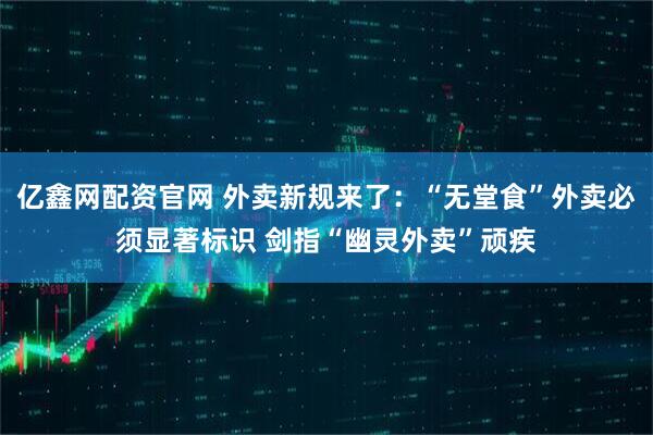 亿鑫网配资官网 外卖新规来了：“无堂食”外卖必须显著标识 剑指“幽灵外卖”顽疾
