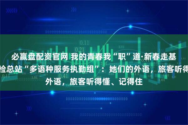 必赢盘配资官网 我的青春我“职”道·新春走基层｜北京边检总站“多语种服务执勤组”：她们的外语，旅客听得懂、记得住