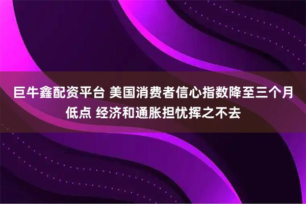 巨牛鑫配资平台 美国消费者信心指数降至三个月低点 经济和通胀担忧挥之不去