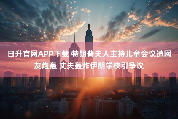 日升官网APP下载 特朗普夫人主持儿童会议遭网友炮轰 丈夫轰炸伊朗学校引争议