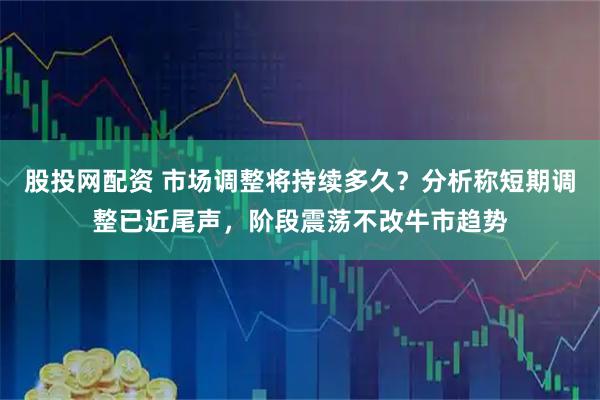 股投网配资 市场调整将持续多久？分析称短期调整已近尾声，阶段震荡不改牛市趋势